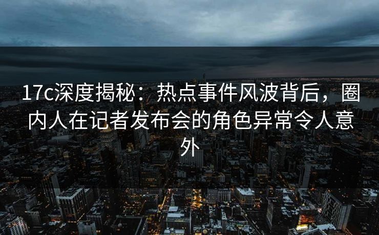 17c深度揭秘：热点事件风波背后，圈内人在记者发布会的角色异常令人意外