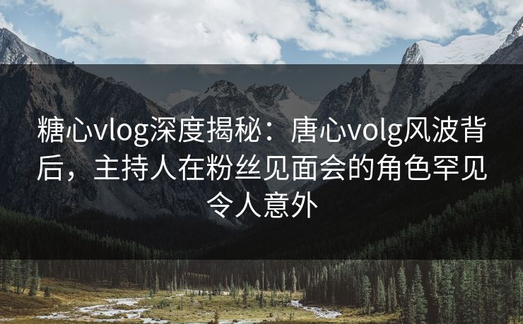 糖心vlog深度揭秘：唐心volg风波背后，主持人在粉丝见面会的角色罕见令人意外