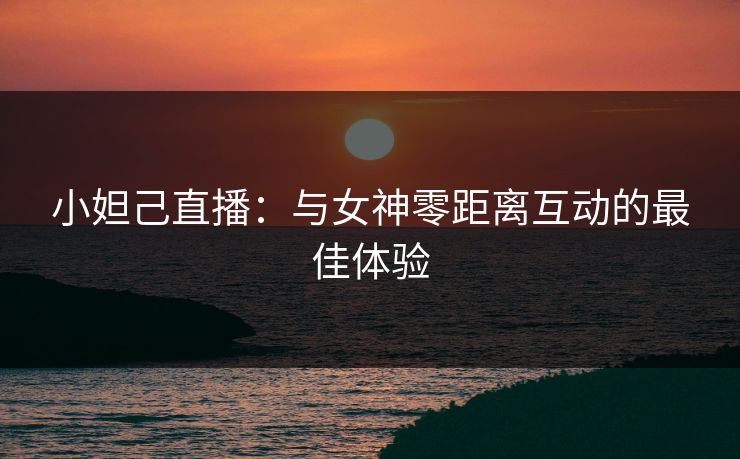 小妲己直播：与女神零距离互动的最佳体验