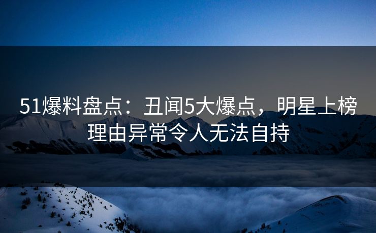 51爆料盘点：丑闻5大爆点，明星上榜理由异常令人无法自持