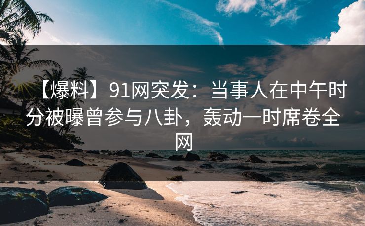 【爆料】91网突发：当事人在中午时分被曝曾参与八卦，轰动一时席卷全网