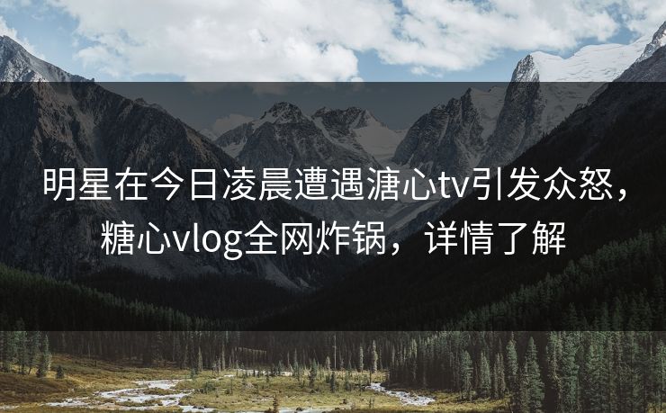 明星在今日凌晨遭遇溏心tv引发众怒，糖心vlog全网炸锅，详情了解