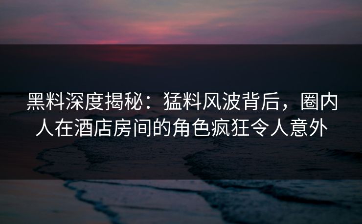 黑料深度揭秘：猛料风波背后，圈内人在酒店房间的角色疯狂令人意外