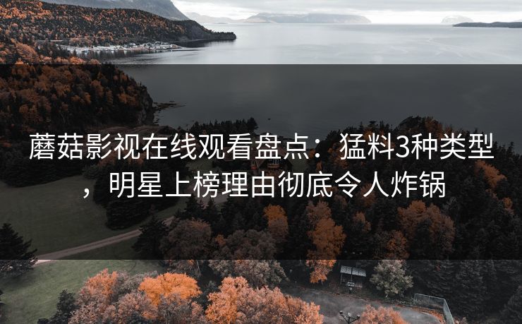 蘑菇影视在线观看盘点：猛料3种类型，明星上榜理由彻底令人炸锅