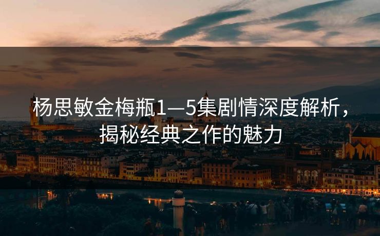 杨思敏金梅瓶1—5集剧情深度解析，揭秘经典之作的魅力
