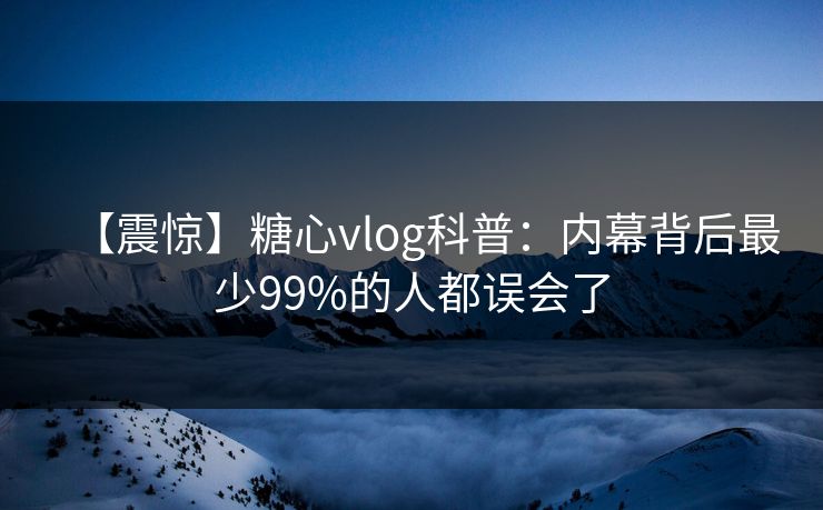 【震惊】糖心vlog科普：内幕背后最少99%的人都误会了