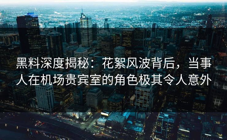 黑料深度揭秘：花絮风波背后，当事人在机场贵宾室的角色极其令人意外