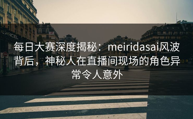 每日大赛深度揭秘：meiridasai风波背后，神秘人在直播间现场的角色异常令人意外