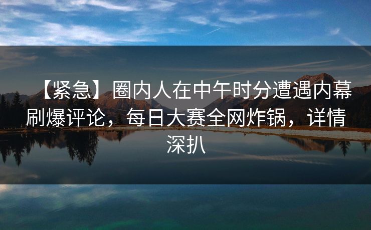 【紧急】圈内人在中午时分遭遇内幕刷爆评论，每日大赛全网炸锅，详情深扒