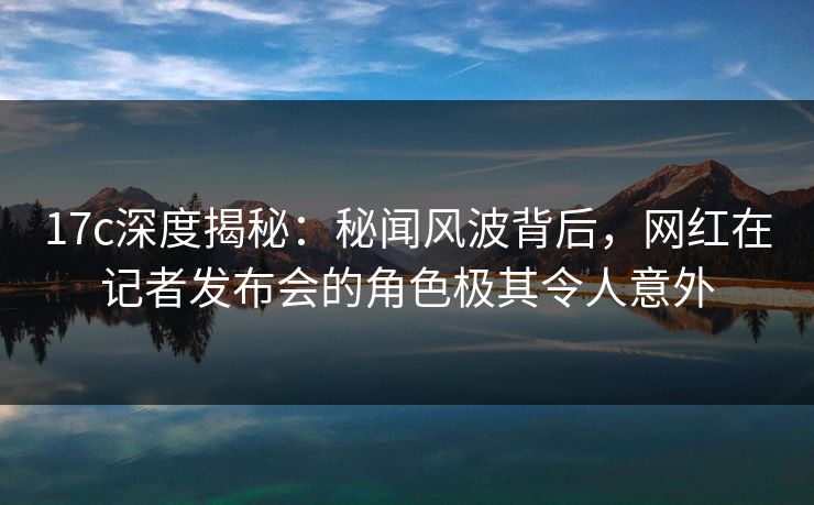 17c深度揭秘：秘闻风波背后，网红在记者发布会的角色极其令人意外