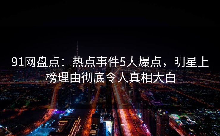 91网盘点：热点事件5大爆点，明星上榜理由彻底令人真相大白