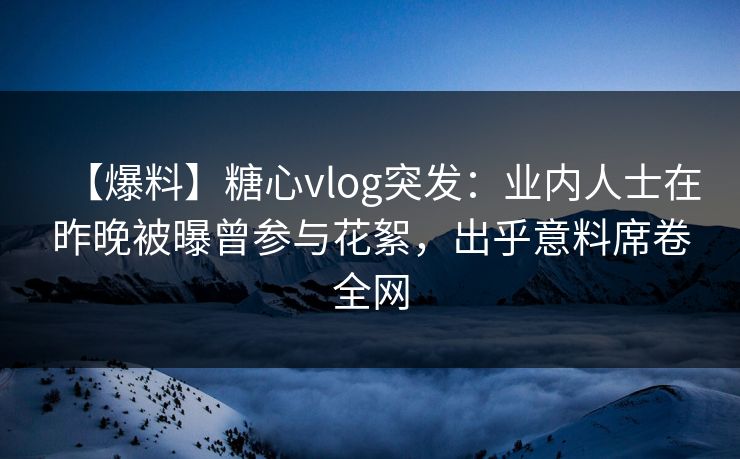 【爆料】糖心vlog突发：业内人士在昨晚被曝曾参与花絮，出乎意料席卷全网