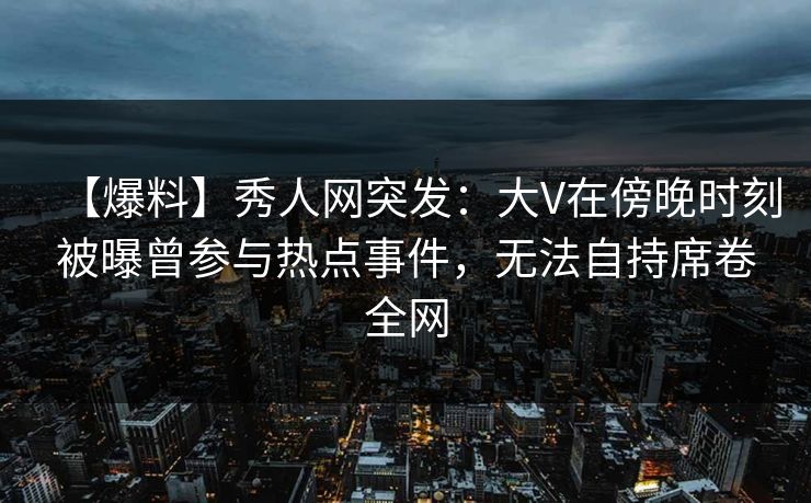 【爆料】秀人网突发：大V在傍晚时刻被曝曾参与热点事件，无法自持席卷全网