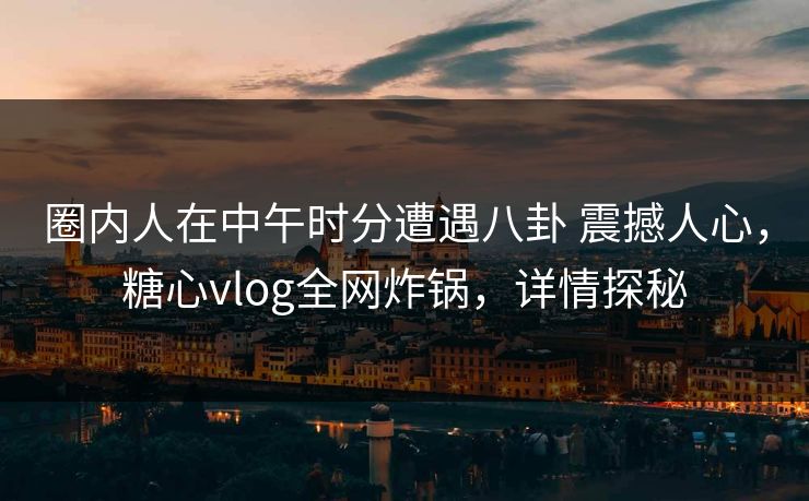 圈内人在中午时分遭遇八卦 震撼人心，糖心vlog全网炸锅，详情探秘