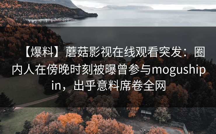 【爆料】蘑菇影视在线观看突发：圈内人在傍晚时刻被曝曾参与mogushipin，出乎意料席卷全网