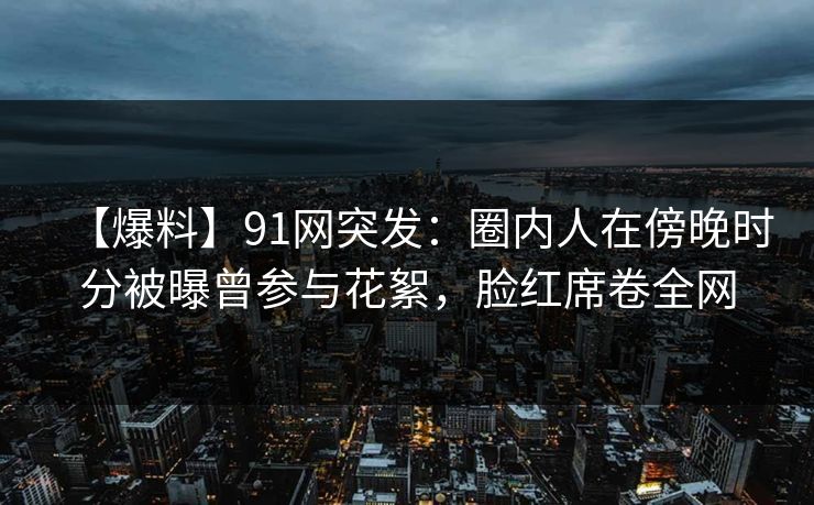 【爆料】91网突发：圈内人在傍晚时分被曝曾参与花絮，脸红席卷全网