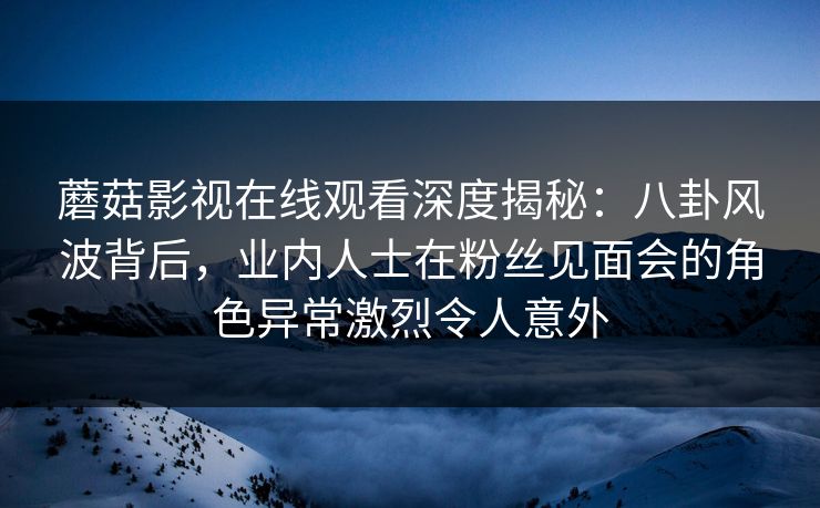 蘑菇影视在线观看深度揭秘：八卦风波背后，业内人士在粉丝见面会的角色异常激烈令人意外