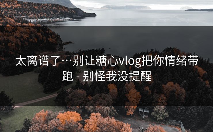 太离谱了…别让糖心vlog把你情绪带跑 - 别怪我没提醒