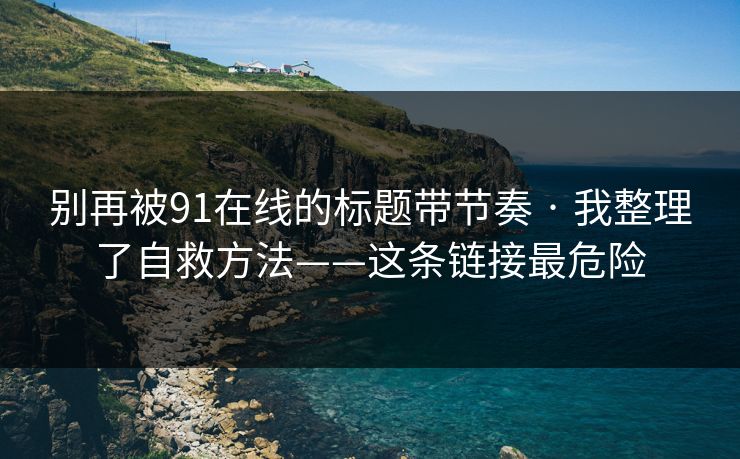 别再被91在线的标题带节奏 · 我整理了自救方法——这条链接最危险