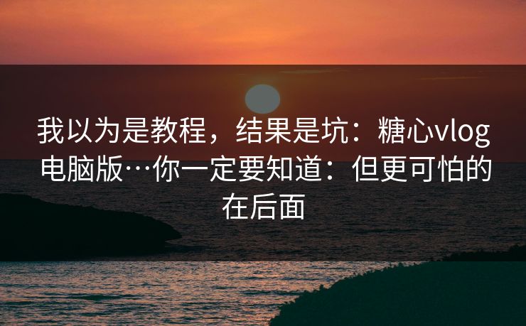 我以为是教程，结果是坑：糖心vlog电脑版…你一定要知道：但更可怕的在后面
