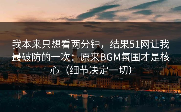 我本来只想看两分钟，结果51网让我最破防的一次：原来BGM氛围才是核心（细节决定一切）