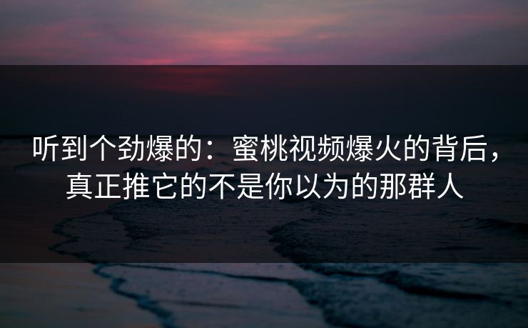 听到个劲爆的：蜜桃视频爆火的背后，真正推它的不是你以为的那群人