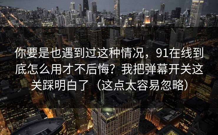 你要是也遇到过这种情况，91在线到底怎么用才不后悔？我把弹幕开关这关踩明白了（这点太容易忽略）
