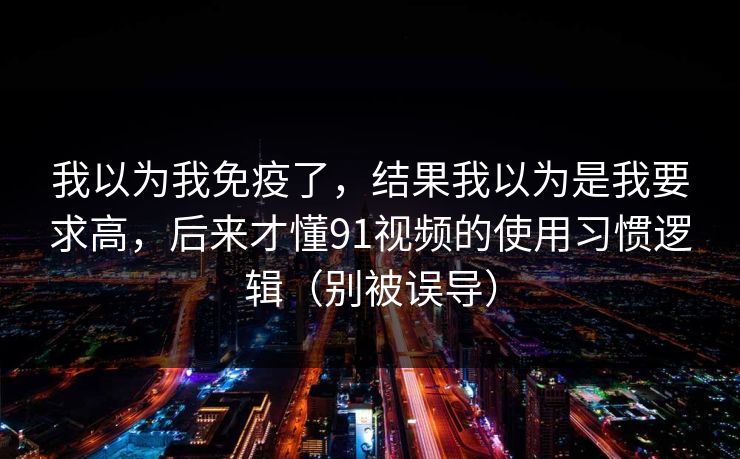 我以为我免疫了，结果我以为是我要求高，后来才懂91视频的使用习惯逻辑（别被误导）