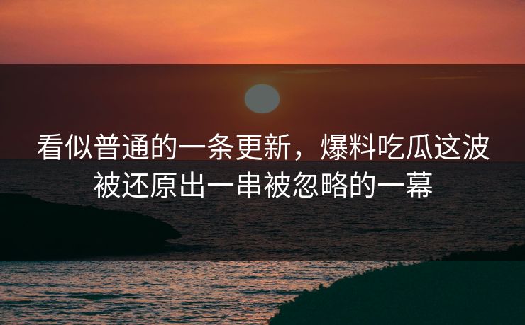 看似普通的一条更新，爆料吃瓜这波被还原出一串被忽略的一幕